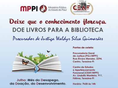 Banner com fundo na cor acul. A imagem principal é a de um livro, do qual saem plantas e borboletas. Textos: Deixe que o conhecimento floresça. DOE LIVROS PARA A BIBLIOTECA Procurador de Justiça Waldyr Silva Guimarães. Pontos de coleta: Procuradoria Geral de Justiça (PGJ/MPPI) Rua Álvaro Mendes, 2294, Centro, Teresina-PI Centro de Estudos e Aperfeiçoamento Funcional (CEAF/MPPI) Av. Lindolfo Monteiro, 911, Fátima, Teresina-PI Horário: 7h30 às 14h. Julho: Mês do Desapego, da Doação, do Desenvolvimento.