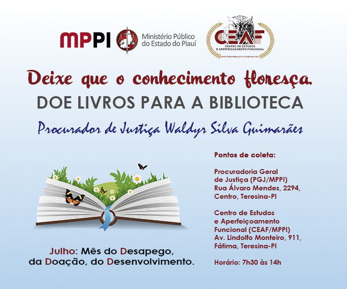 Banner com fundo na cor acul. A imagem principal é a de um livro, do qual saem plantas e borboletas. Textos: Deixe que o conhecimento floresça. DOE LIVROS PARA A BIBLIOTECA Procurador de Justiça Waldyr Silva Guimarães. Pontos de coleta: Procuradoria Geral de Justiça (PGJ/MPPI) Rua Álvaro Mendes, 2294, Centro, Teresina-PI Centro de Estudos e Aperfeiçoamento Funcional (CEAF/MPPI) Av. Lindolfo Monteiro, 911, Fátima, Teresina-PI Horário: 7h30 às 14h. Julho: Mês do Desapego, da Doação, do Desenvolvimento.