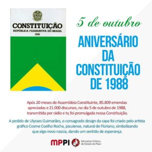 5 de outubro: Aniversário da Constituição de 1988. Após 20 meses de Assembleia Constituinte, 85.809 emendas apreciadas e 21.000 discursos, no dia 5 de outubro de 1988, transmitida por rádio e tv, foi promulgada nossa última Constituição. A pedido de Ulysses Guimarães, o consagrado design da capa foi criado pelo artista gráfico Cosme Coelho Rocha, piauiense, natural de Floriano, simbolizando que algo novo nascia, dando um sentido de esperança.