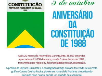 5 de outubro: Aniversário da Constituição de 1988. Após 20 meses de Assembleia Constituinte, 85.809 emendas apreciadas e 21.000 discursos, no dia 5 de outubro de 1988, transmitida por rádio e tv, foi promulgada nossa última Constituição. A pedido de Ulysses Guimarães, o consagrado design da capa foi criado pelo artista gráfico Cosme Coelho Rocha, piauiense, natural de Floriano, simbolizando que algo novo nascia, dando um sentido de esperança.