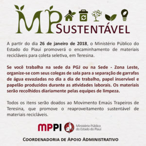 Banner. [11:08, 25/1/2018] Comunicação Institucional: TEXTO ACESSÍVEL MP Sustentável A partir do dia 26 de janeiro de 2018, o Ministério Público do Estado do Piauí promoverá o encaminhamento de materiais recicláveis para coleta seletiva, em Teresina. Se você trabalha na sede da PGJ ou na Sede - Zona Leste, organize-se com seus colegas de sala para a separação de garrafas de água esvaziadas no dia a dia de trabalho, papel inservível e papelão produzidos durante as atividades laborais. Os materiais serão recolhidos diariamente pelas equipes de limpeza. Todos os itens serão doados ao Movimento Emaús Trapeiros de Teresina, que promove o reaproveitamento sustentável de materiais recicláveis. MINISTÉRIO PÚBLICO DO ESTADO DO PIAUÍ Coordenadoria de Apoio Administrativo
