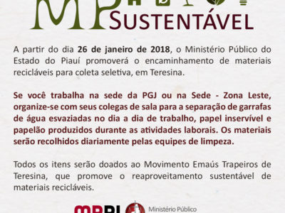 Banner. [11:08, 25/1/2018] Comunicação Institucional: TEXTO ACESSÍVEL MP Sustentável A partir do dia 26 de janeiro de 2018, o Ministério Público do Estado do Piauí promoverá o encaminhamento de materiais recicláveis para coleta seletiva, em Teresina. Se você trabalha na sede da PGJ ou na Sede - Zona Leste, organize-se com seus colegas de sala para a separação de garrafas de água esvaziadas no dia a dia de trabalho, papel inservível e papelão produzidos durante as atividades laborais. Os materiais serão recolhidos diariamente pelas equipes de limpeza. Todos os itens serão doados ao Movimento Emaús Trapeiros de Teresina, que promove o reaproveitamento sustentável de materiais recicláveis. MINISTÉRIO PÚBLICO DO ESTADO DO PIAUÍ Coordenadoria de Apoio Administrativo