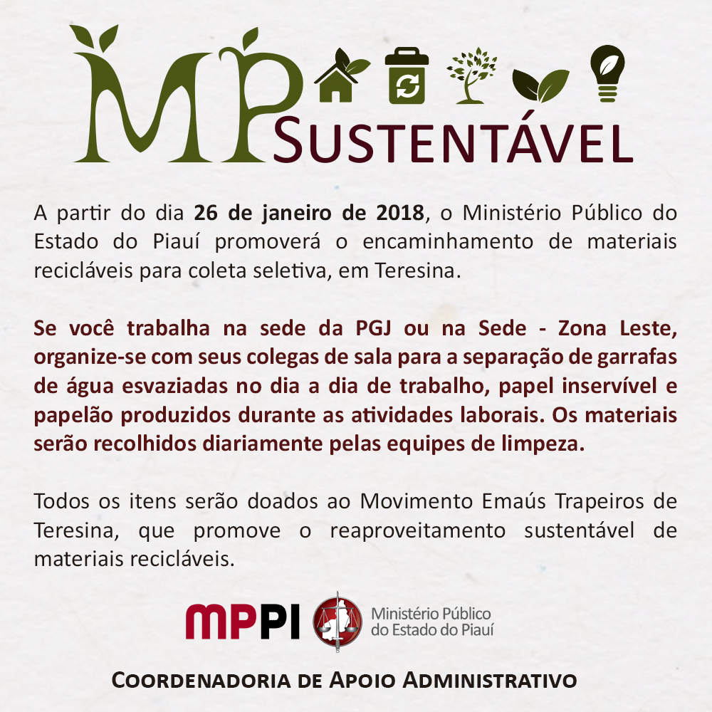 Banner. [11:08, 25/1/2018] Comunicação Institucional: TEXTO ACESSÍVEL  MP Sustentável   A partir do dia 26 de janeiro de 2018, o Ministério Público do Estado do Piauí promoverá o encaminhamento de materiais recicláveis para coleta seletiva, em Teresina.  Se você trabalha na sede da PGJ ou na Sede - Zona Leste, organize-se com seus colegas de sala para a separação de garrafas de água esvaziadas no dia a dia de trabalho, papel inservível e papelão produzidos durante as atividades laborais. Os materiais serão recolhidos diariamente pelas equipes de limpeza.  Todos os itens serão doados ao Movimento Emaús Trapeiros de Teresina, que promove o reaproveitamento sustentável de materiais recicláveis.   MINISTÉRIO PÚBLICO DO ESTADO DO PIAUÍ Coordenadoria de Apoio Administrativo