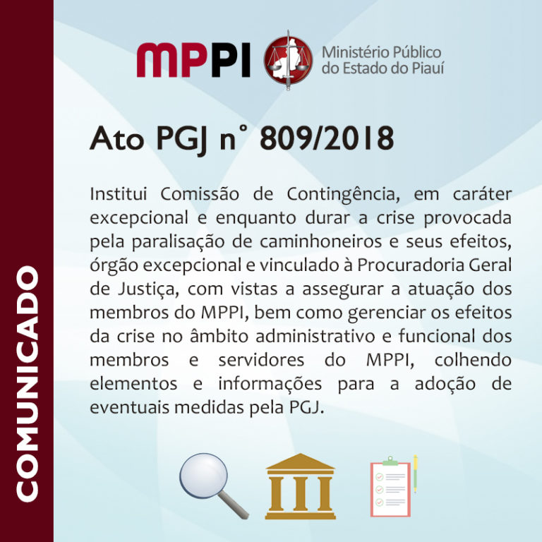 Ato PGJ n˚ 809/2018 Institui Comissão de Contingência, em caráter excepcional e enquanto durar a crise provocada pela paralisação de caminhoneiros e seus efeitos, órgão excepcional e vinculado à Procuradoria Geral de Justiça, com vistas a assegurar a atuação dos membros do MPPI, bem como gerenciar os efeitos da crise no âmbito administrativo e funcional dos membros e servidores do MPPI, colhendo elementos e informações para a adoção de eventuais medidas pela PGJ.